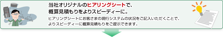 当社オリジナルのヒアリングシートで、概算見積もりをよりスピーディーに。